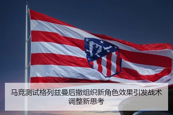 马竞测试格列兹曼后撤组织新角色效果引发战术调整新思考