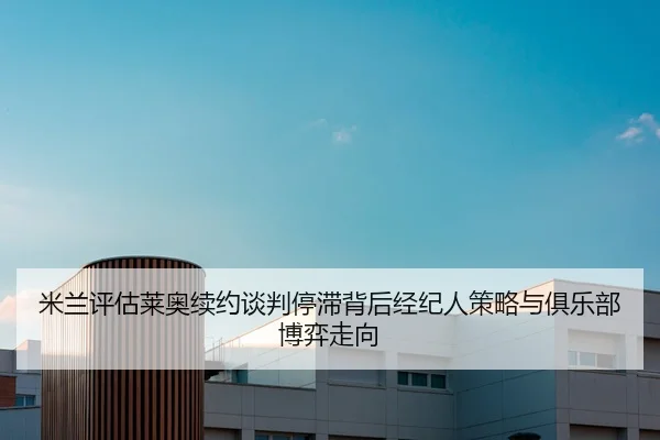 米兰评估莱奥续约谈判停滞背后经纪人策略与俱乐部博弈走向