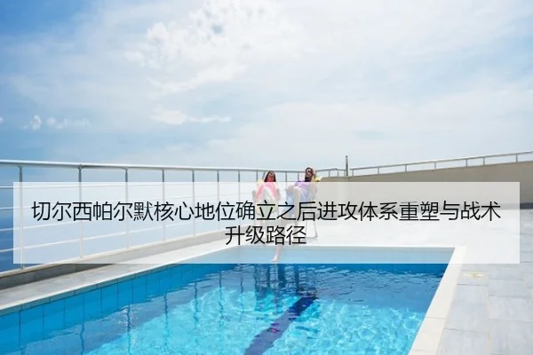 切尔西帕尔默核心地位确立之后进攻体系重塑与战术升级路径
