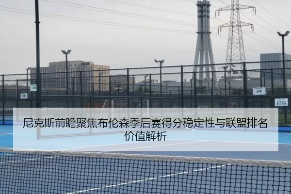 尼克斯前瞻聚焦布伦森季后赛得分稳定性与联盟排名价值解析 | kaiyun
